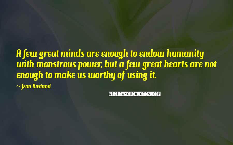 Jean Rostand Quotes: A few great minds are enough to endow humanity with monstrous power, but a few great hearts are not enough to make us worthy of using it.