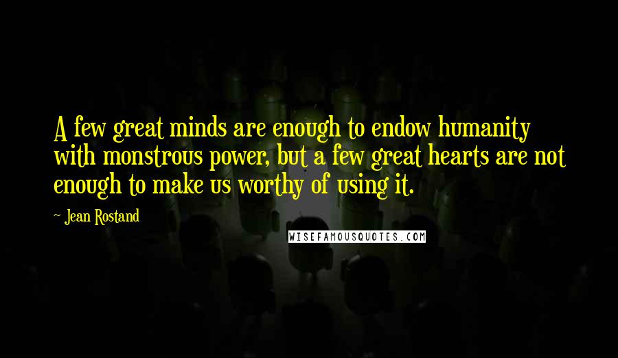 Jean Rostand Quotes: A few great minds are enough to endow humanity with monstrous power, but a few great hearts are not enough to make us worthy of using it.