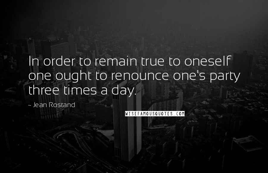 Jean Rostand Quotes: In order to remain true to oneself one ought to renounce one's party three times a day.