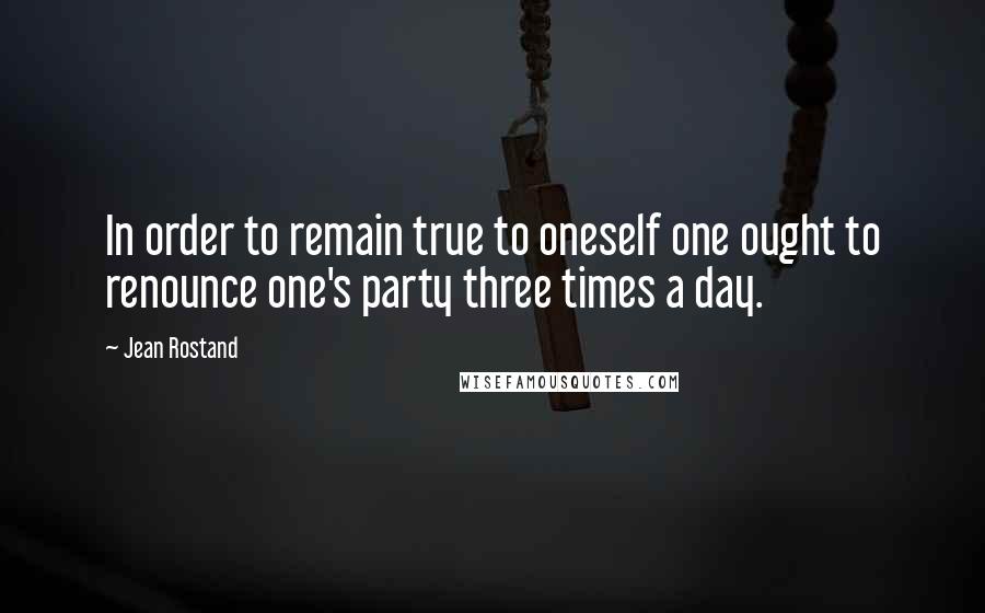 Jean Rostand Quotes: In order to remain true to oneself one ought to renounce one's party three times a day.