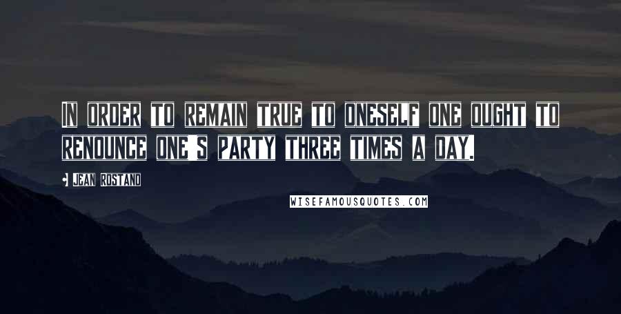 Jean Rostand Quotes: In order to remain true to oneself one ought to renounce one's party three times a day.