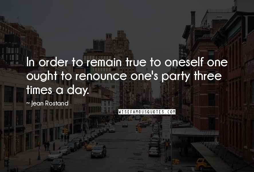 Jean Rostand Quotes: In order to remain true to oneself one ought to renounce one's party three times a day.