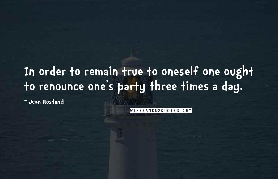 Jean Rostand Quotes: In order to remain true to oneself one ought to renounce one's party three times a day.