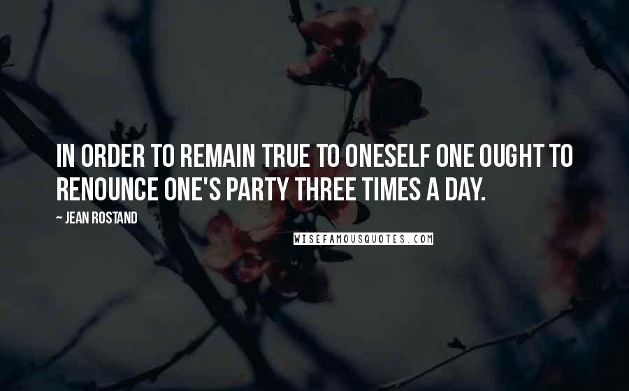 Jean Rostand Quotes: In order to remain true to oneself one ought to renounce one's party three times a day.