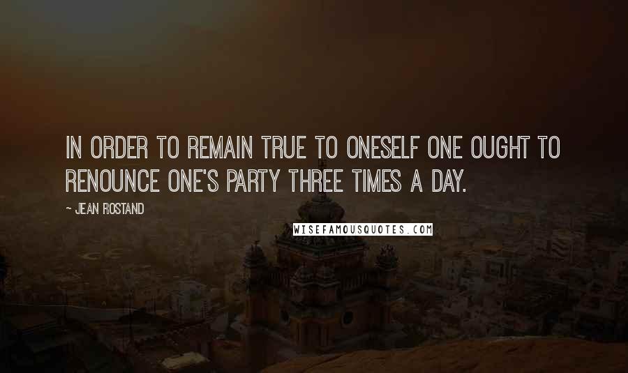 Jean Rostand Quotes: In order to remain true to oneself one ought to renounce one's party three times a day.