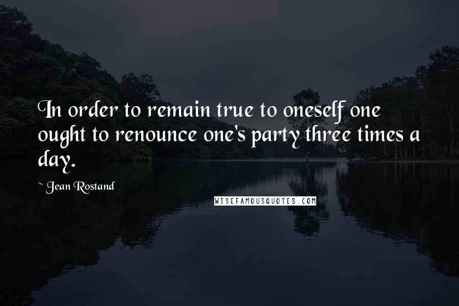Jean Rostand Quotes: In order to remain true to oneself one ought to renounce one's party three times a day.