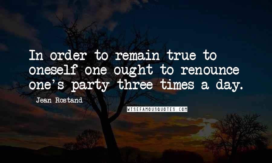 Jean Rostand Quotes: In order to remain true to oneself one ought to renounce one's party three times a day.