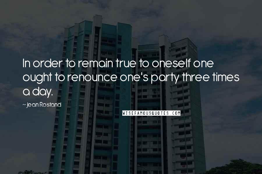 Jean Rostand Quotes: In order to remain true to oneself one ought to renounce one's party three times a day.