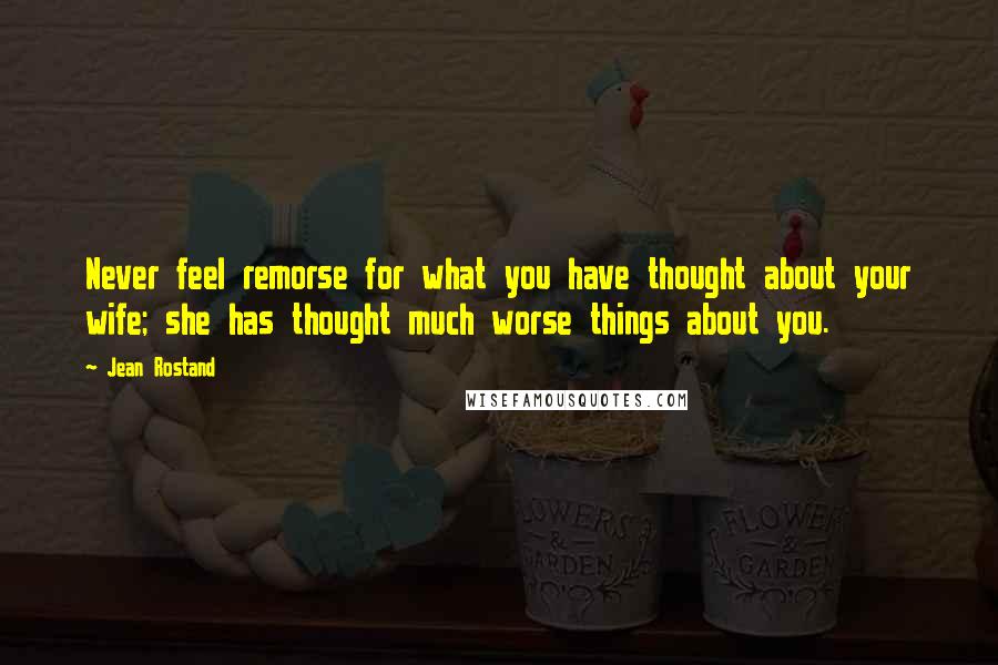 Jean Rostand Quotes: Never feel remorse for what you have thought about your wife; she has thought much worse things about you.