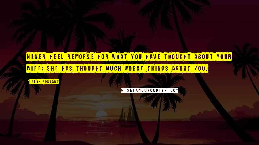 Jean Rostand Quotes: Never feel remorse for what you have thought about your wife; she has thought much worse things about you.