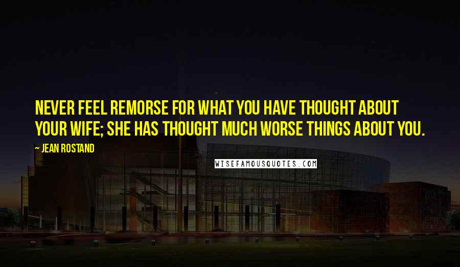 Jean Rostand Quotes: Never feel remorse for what you have thought about your wife; she has thought much worse things about you.