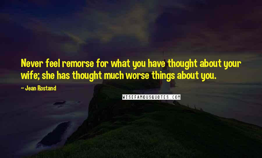 Jean Rostand Quotes: Never feel remorse for what you have thought about your wife; she has thought much worse things about you.