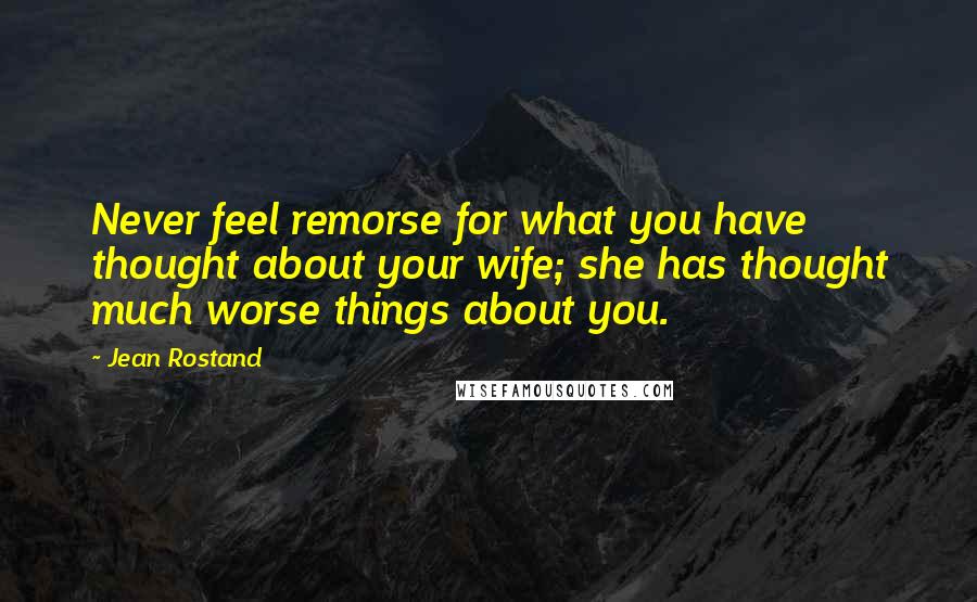 Jean Rostand Quotes: Never feel remorse for what you have thought about your wife; she has thought much worse things about you.