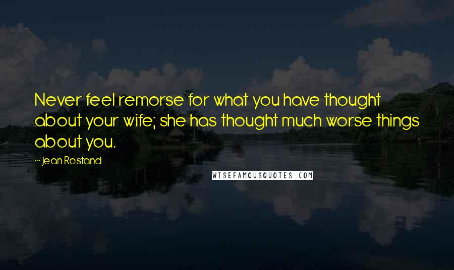 Jean Rostand Quotes: Never feel remorse for what you have thought about your wife; she has thought much worse things about you.