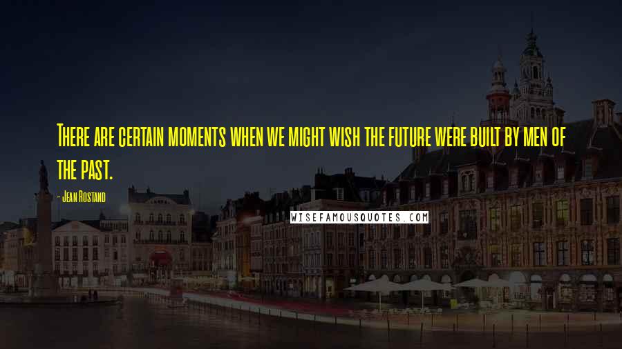 Jean Rostand Quotes: There are certain moments when we might wish the future were built by men of the past.