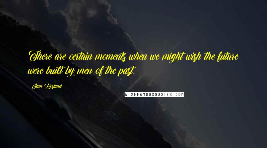 Jean Rostand Quotes: There are certain moments when we might wish the future were built by men of the past.