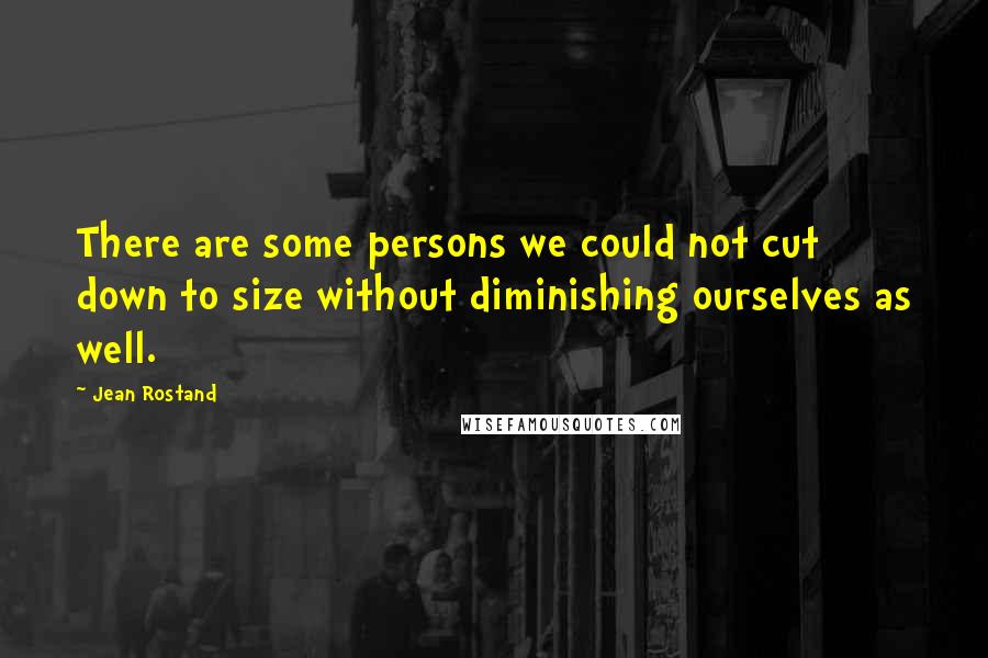 Jean Rostand Quotes: There are some persons we could not cut down to size without diminishing ourselves as well.