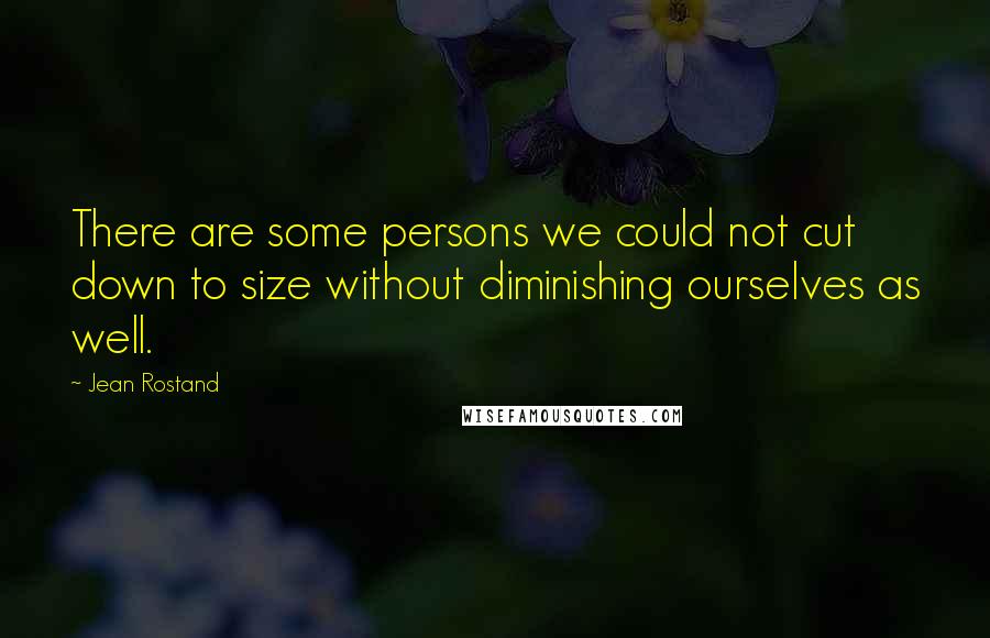 Jean Rostand Quotes: There are some persons we could not cut down to size without diminishing ourselves as well.