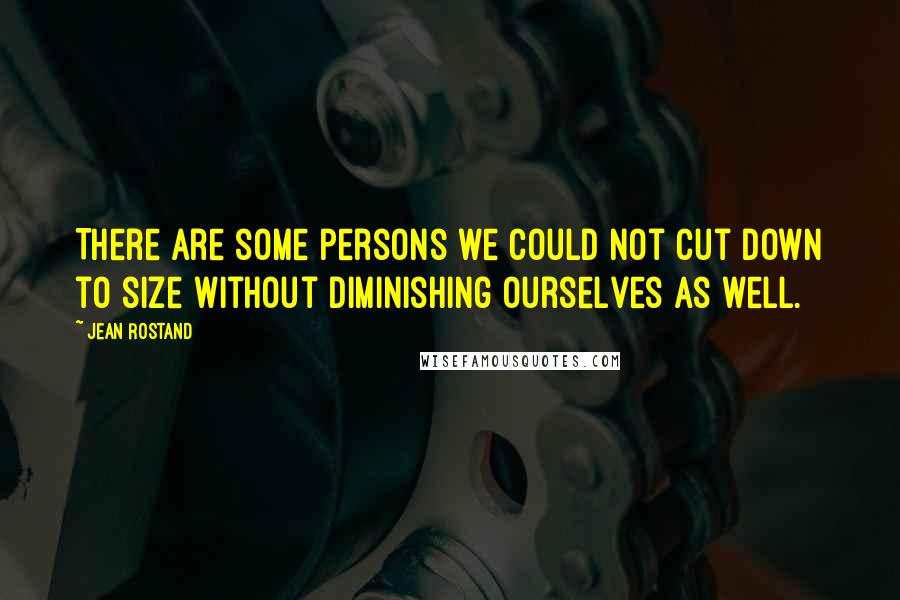 Jean Rostand Quotes: There are some persons we could not cut down to size without diminishing ourselves as well.