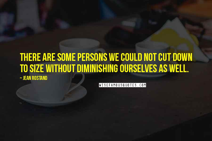 Jean Rostand Quotes: There are some persons we could not cut down to size without diminishing ourselves as well.