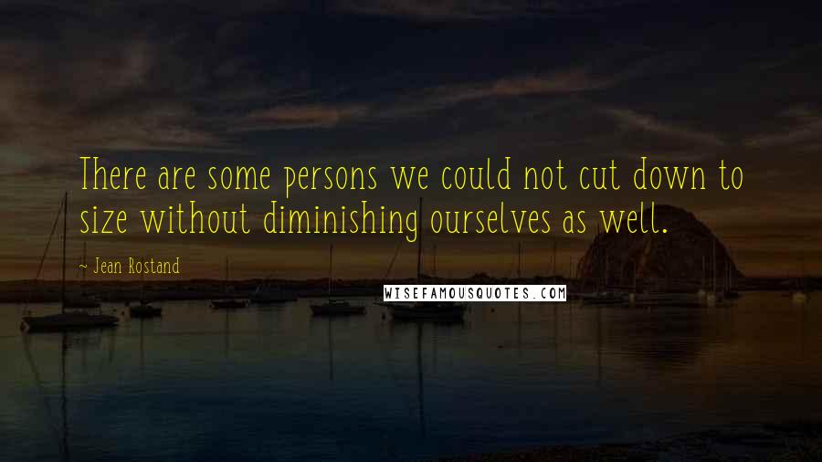 Jean Rostand Quotes: There are some persons we could not cut down to size without diminishing ourselves as well.
