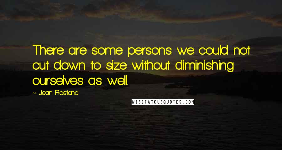 Jean Rostand Quotes: There are some persons we could not cut down to size without diminishing ourselves as well.