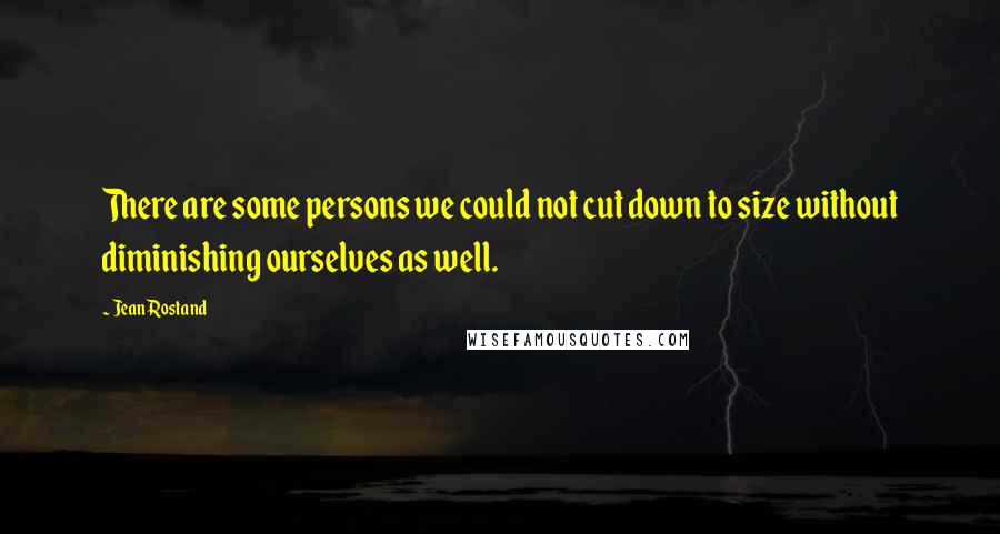 Jean Rostand Quotes: There are some persons we could not cut down to size without diminishing ourselves as well.