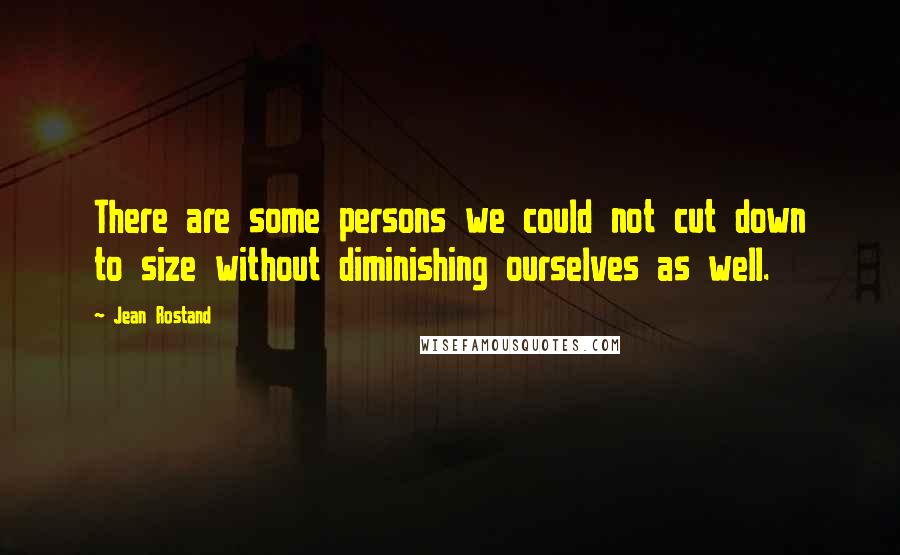 Jean Rostand Quotes: There are some persons we could not cut down to size without diminishing ourselves as well.
