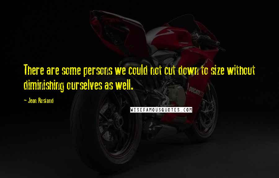 Jean Rostand Quotes: There are some persons we could not cut down to size without diminishing ourselves as well.