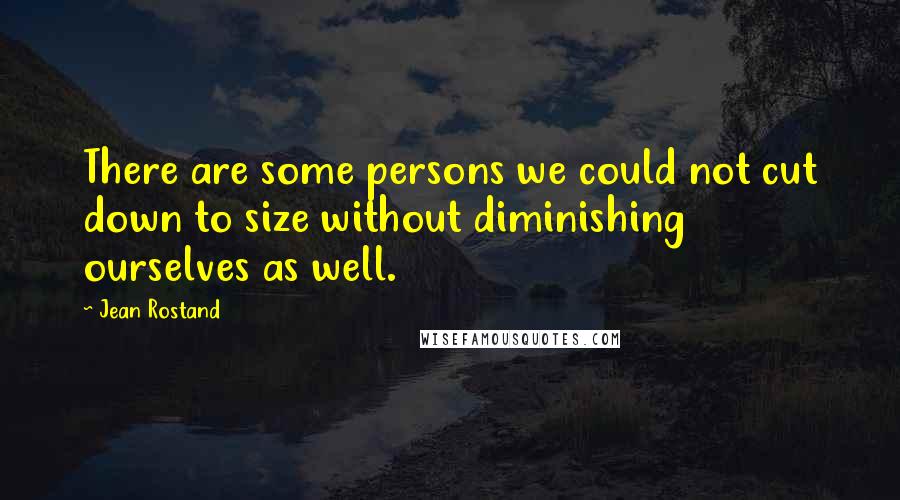 Jean Rostand Quotes: There are some persons we could not cut down to size without diminishing ourselves as well.