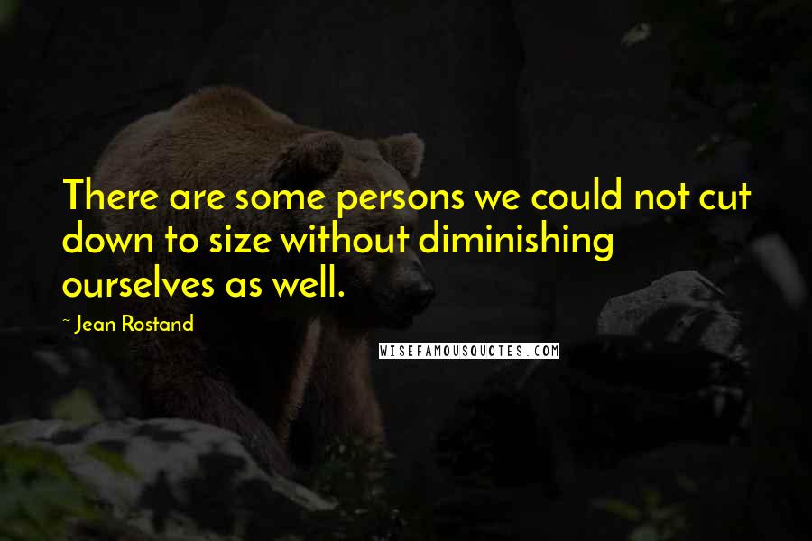 Jean Rostand Quotes: There are some persons we could not cut down to size without diminishing ourselves as well.