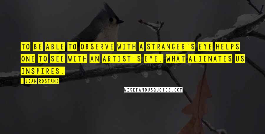 Jean Rostand Quotes: To be able to observe with a stranger's eye helps one to see with an artist's eye. What alienates us inspires.