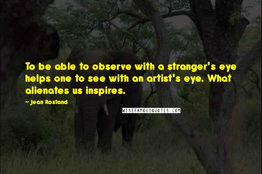 Jean Rostand Quotes: To be able to observe with a stranger's eye helps one to see with an artist's eye. What alienates us inspires.