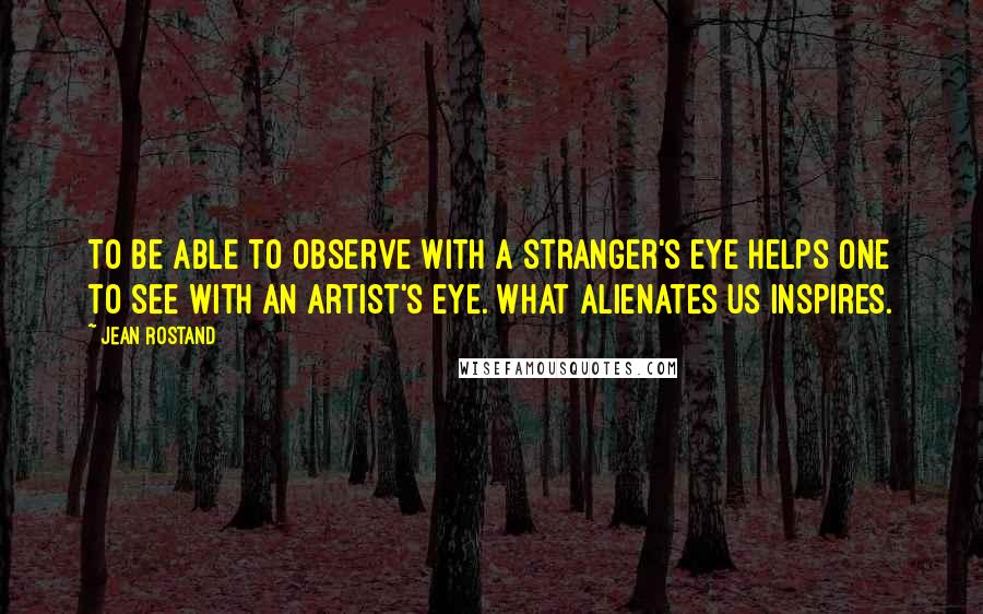 Jean Rostand Quotes: To be able to observe with a stranger's eye helps one to see with an artist's eye. What alienates us inspires.