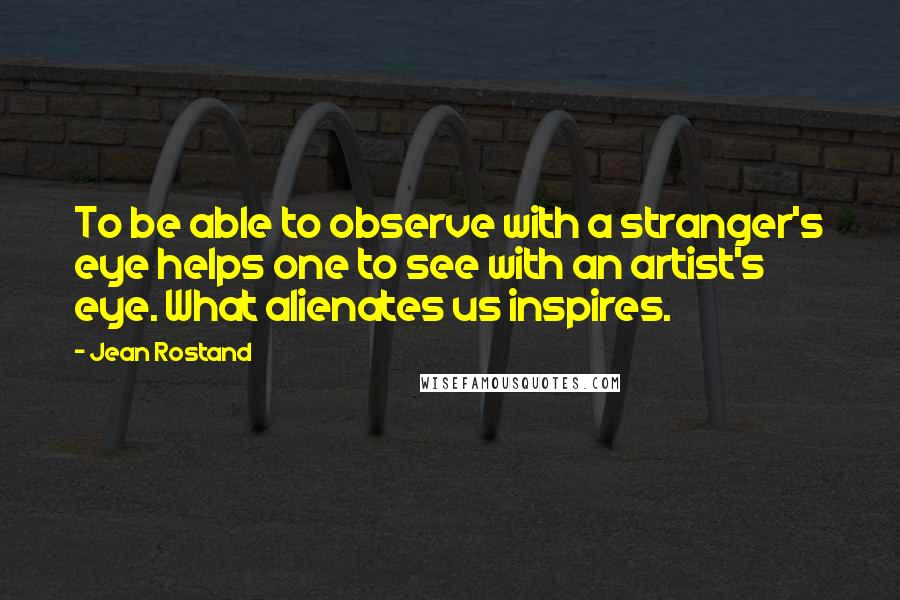 Jean Rostand Quotes: To be able to observe with a stranger's eye helps one to see with an artist's eye. What alienates us inspires.