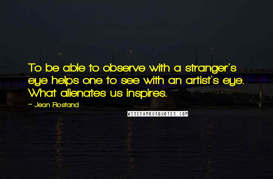 Jean Rostand Quotes: To be able to observe with a stranger's eye helps one to see with an artist's eye. What alienates us inspires.