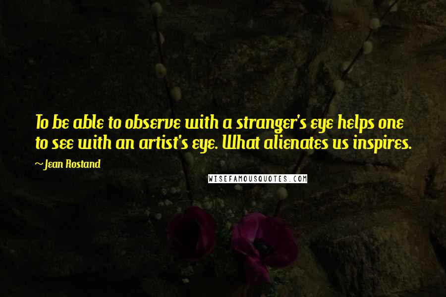 Jean Rostand Quotes: To be able to observe with a stranger's eye helps one to see with an artist's eye. What alienates us inspires.