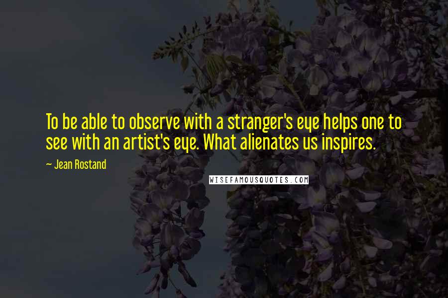 Jean Rostand Quotes: To be able to observe with a stranger's eye helps one to see with an artist's eye. What alienates us inspires.