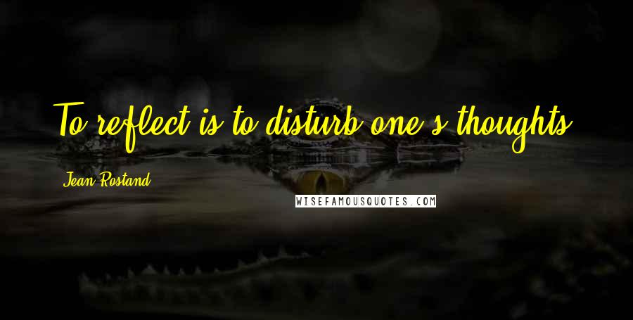 Jean Rostand Quotes: To reflect is to disturb one's thoughts.