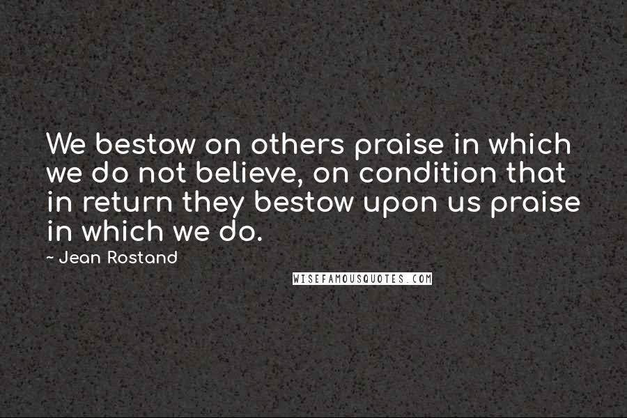 Jean Rostand Quotes: We bestow on others praise in which we do not believe, on condition that in return they bestow upon us praise in which we do.