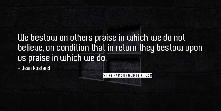 Jean Rostand Quotes: We bestow on others praise in which we do not believe, on condition that in return they bestow upon us praise in which we do.