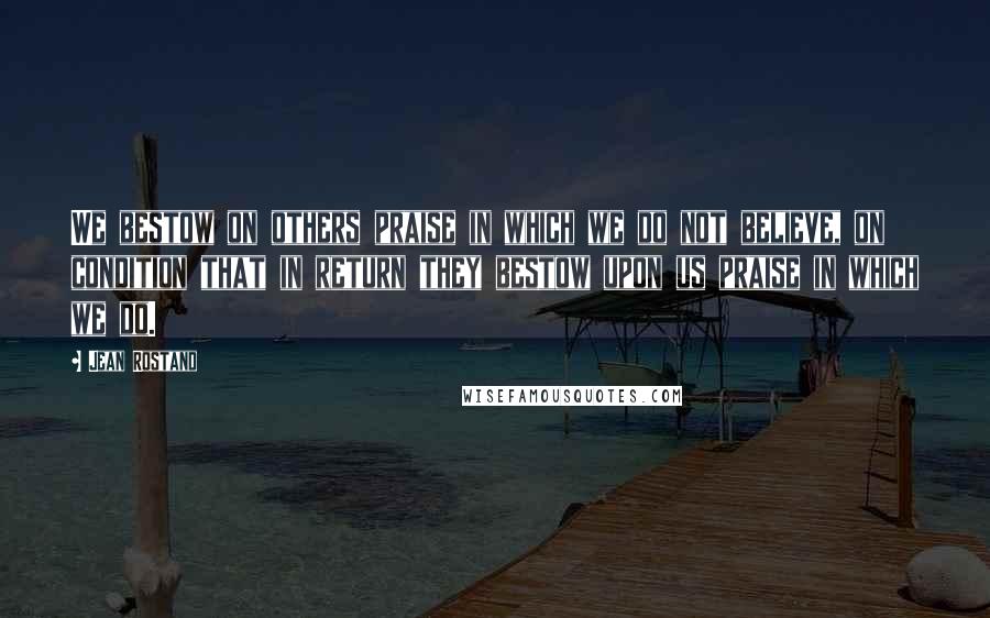 Jean Rostand Quotes: We bestow on others praise in which we do not believe, on condition that in return they bestow upon us praise in which we do.