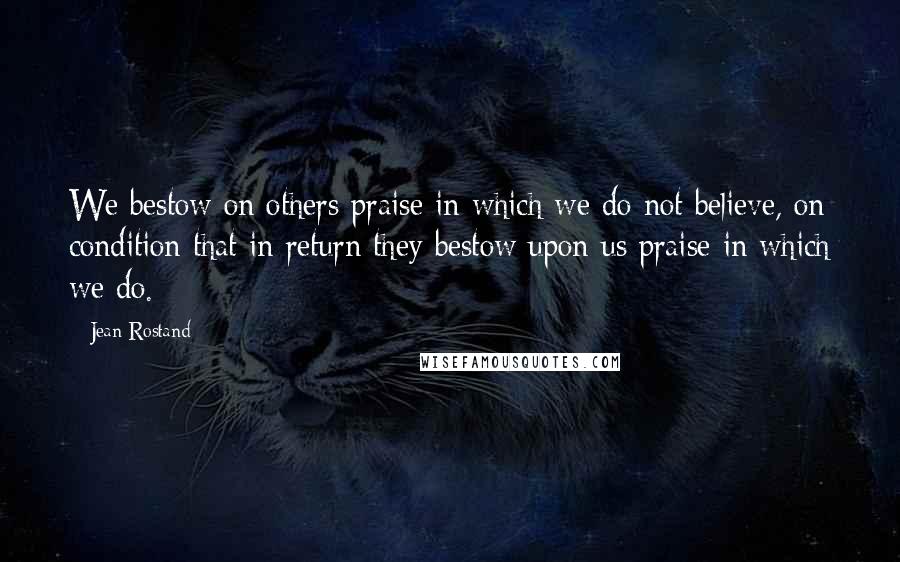 Jean Rostand Quotes: We bestow on others praise in which we do not believe, on condition that in return they bestow upon us praise in which we do.