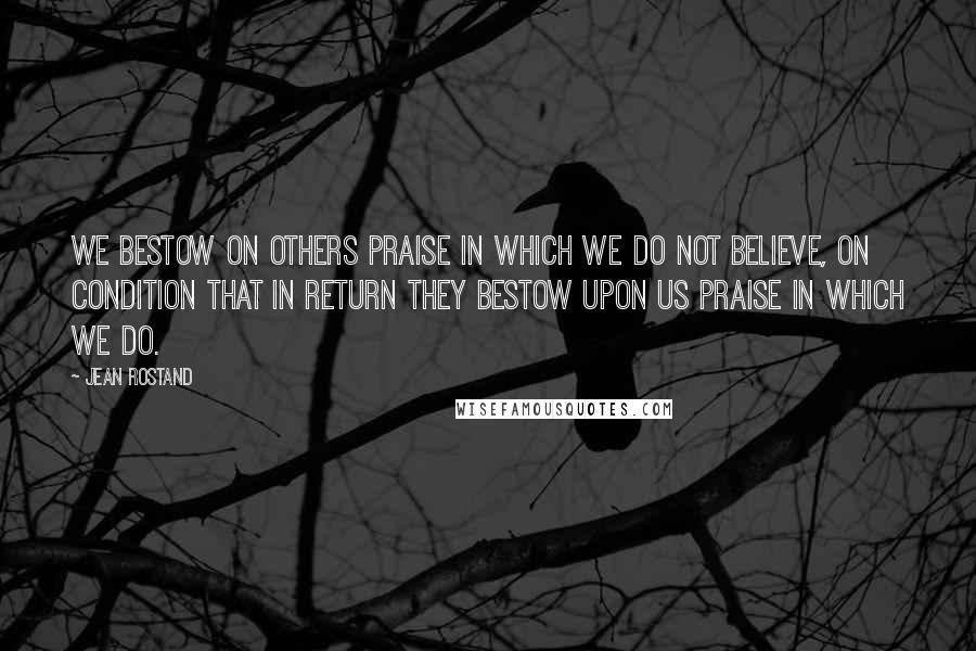 Jean Rostand Quotes: We bestow on others praise in which we do not believe, on condition that in return they bestow upon us praise in which we do.