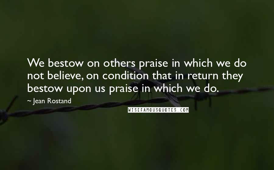 Jean Rostand Quotes: We bestow on others praise in which we do not believe, on condition that in return they bestow upon us praise in which we do.