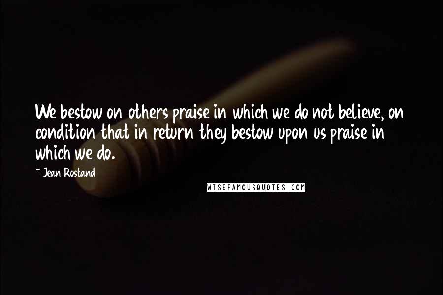 Jean Rostand Quotes: We bestow on others praise in which we do not believe, on condition that in return they bestow upon us praise in which we do.