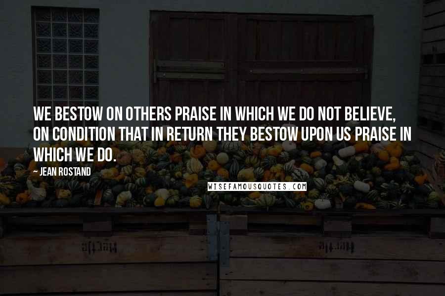 Jean Rostand Quotes: We bestow on others praise in which we do not believe, on condition that in return they bestow upon us praise in which we do.