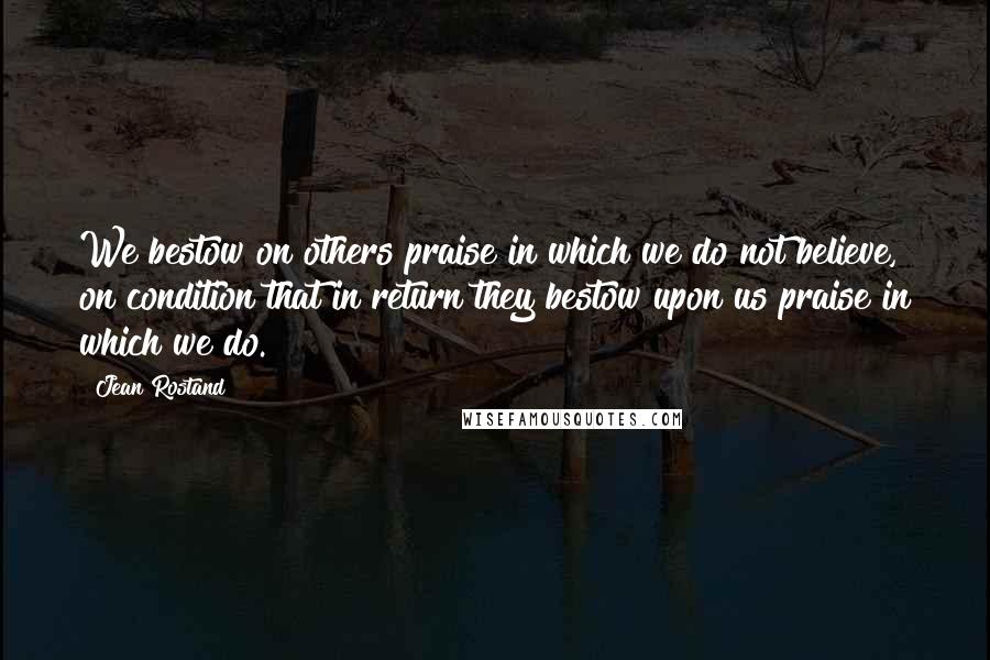 Jean Rostand Quotes: We bestow on others praise in which we do not believe, on condition that in return they bestow upon us praise in which we do.