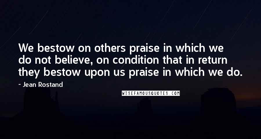 Jean Rostand Quotes: We bestow on others praise in which we do not believe, on condition that in return they bestow upon us praise in which we do.