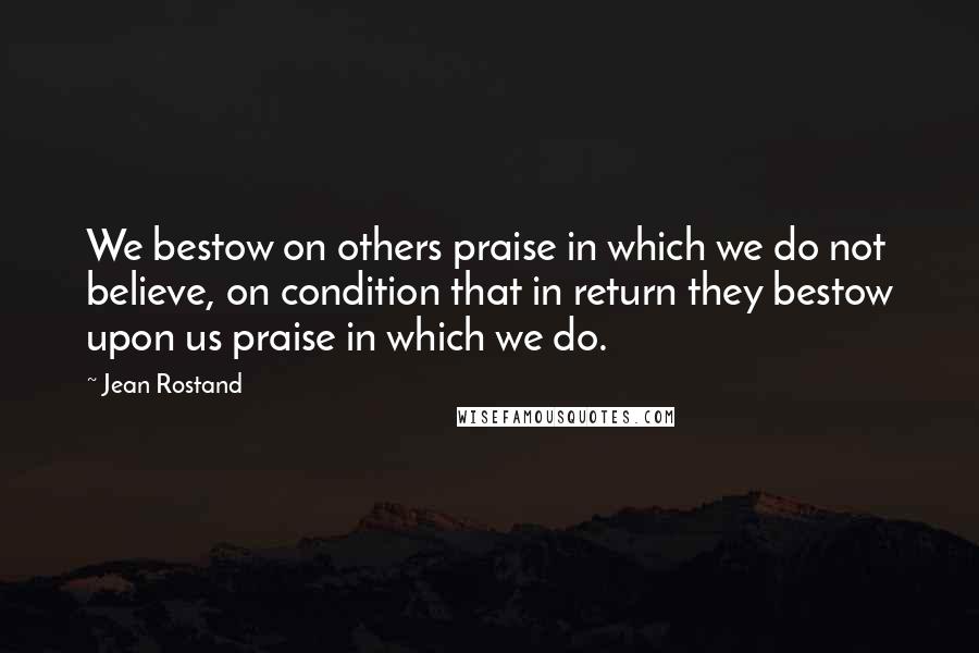 Jean Rostand Quotes: We bestow on others praise in which we do not believe, on condition that in return they bestow upon us praise in which we do.